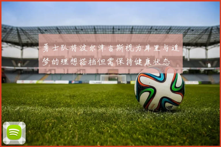 勇士队将波尔津吉斯视为库里与追梦的理想搭档但需保持健康状态