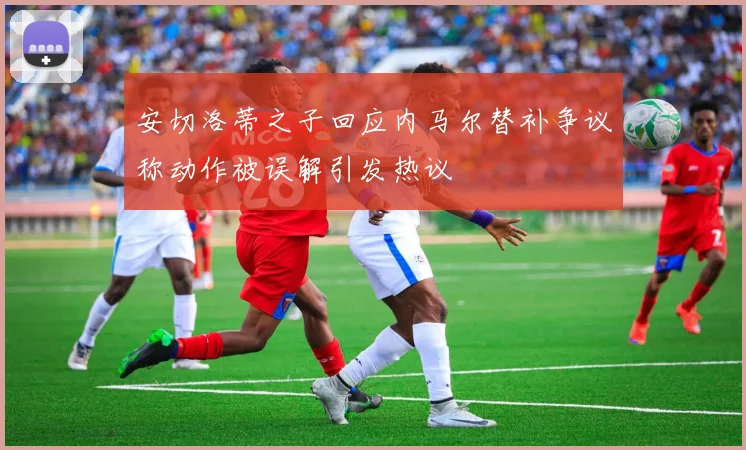 安切洛蒂之子回应内马尔替补争议称动作被误解引发热议