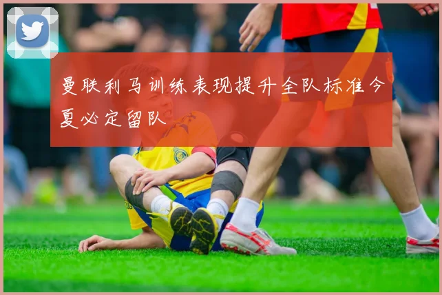 曼联利马训练表现提升全队标准今夏必定留队