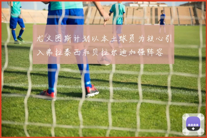 尤文图斯计划以本土球员为核心引入弗拉泰西和贝拉尔迪加强阵容
