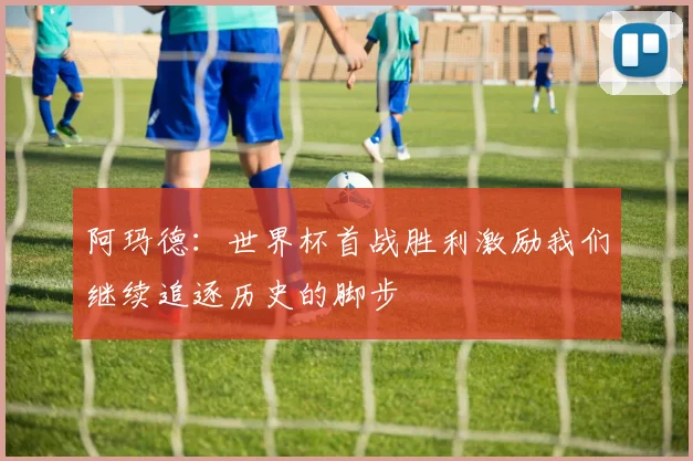 阿玛德：世界杯首战胜利激励我们继续追逐历史的脚步