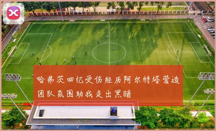 哈弗茨回忆受伤经历阿尔特塔营造团队氛围助我走出黑暗