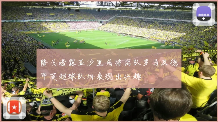 隆戈透露亚沙里或将离队罗马及德甲英超球队均表现出兴趣