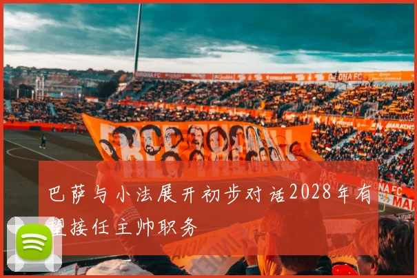巴萨与小法展开初步对话2028年有望接任主帅职务