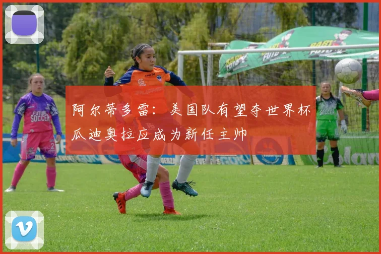 阿尔蒂多雷：美国队有望夺世界杯瓜迪奥拉应成为新任主帅