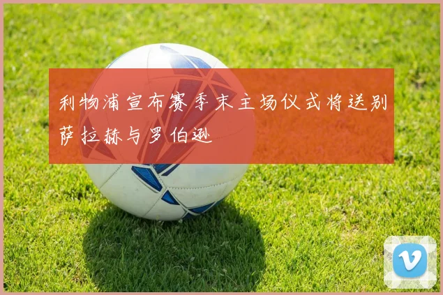 利物浦宣布赛季末主场仪式将送别萨拉赫与罗伯逊