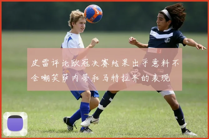 皮雷评论欧冠决赛结果出乎意料不会嘲笑萨内蒂和马特拉齐的表现