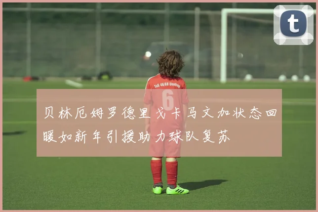 贝林厄姆罗德里戈卡马文加状态回暖如新年引援助力球队复苏