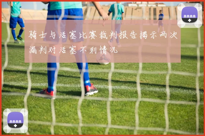 骑士与活塞比赛裁判报告揭示两次漏判对活塞不利情况