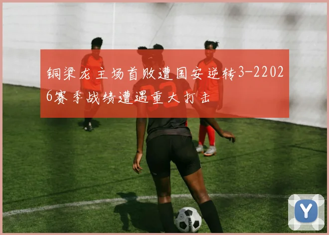 铜梁龙主场首败遭国安逆转3-22026赛季战绩遭遇重大打击