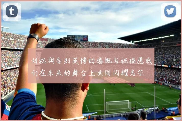 刘祝润告别英博的感慨与祝福愿我们在未来的舞台上共同闪耀光芒
