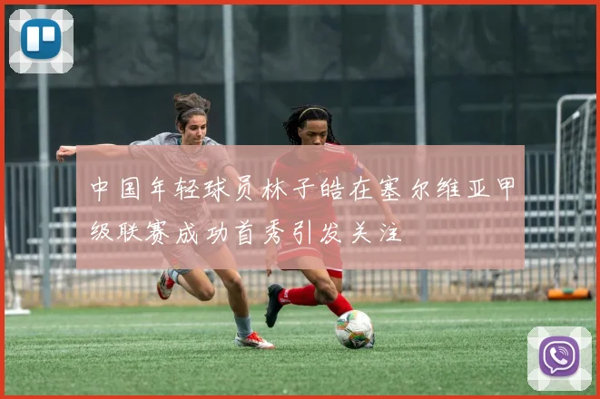 中国年轻球员林子皓在塞尔维亚甲级联赛成功首秀引发关注