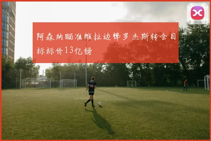 阿森纳瞄准维拉边锋罗杰斯转会目标标价13亿镑